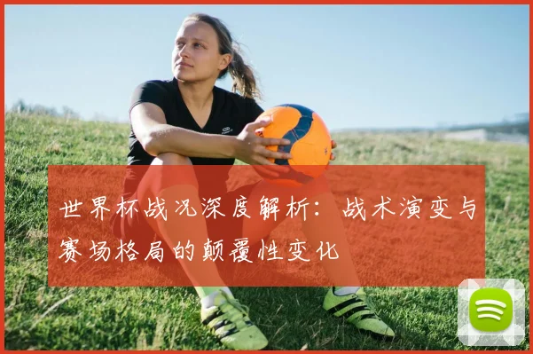 世界杯战况深度解析:战术演变与赛场格局的颠覆性变化