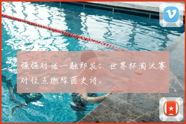 强强对话一触即发：世界杯淘汰赛对位点燃绿茵史诗。