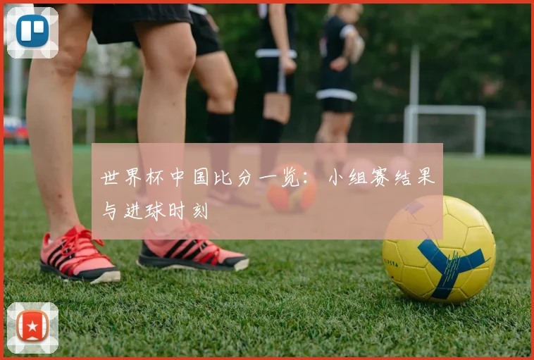 世界杯中国比分一览:小组赛结果与进球时刻