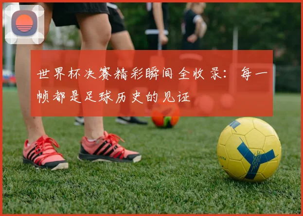 世界杯决赛精彩瞬间全收录：每一帧都是足球历史的见证