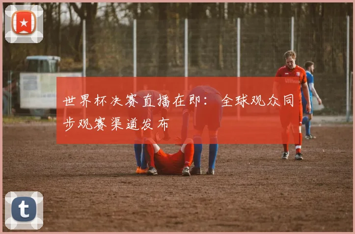 世界杯决赛直播在即：全球观众同步观赛渠道发布