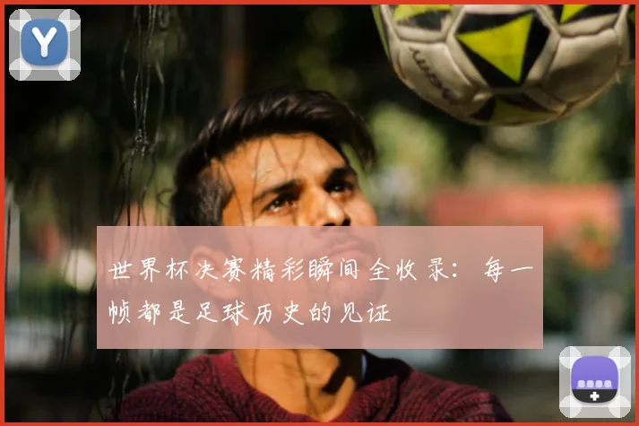 世界杯决赛精彩瞬间全收录：每一帧都是足球历史的见证