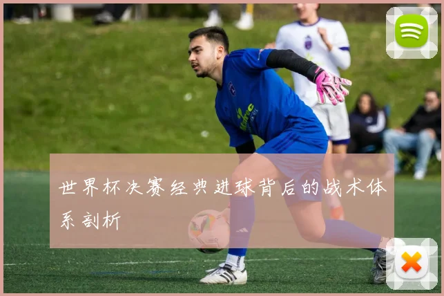 世界杯决赛经典进球背后的战术体系剖析