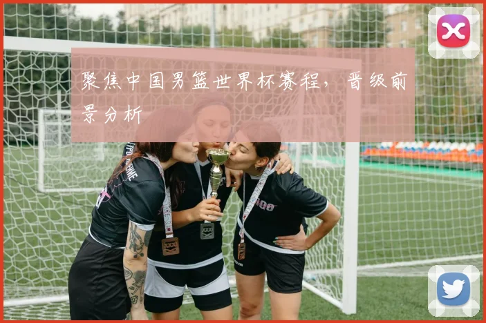 聚焦中国男篮世界杯赛程，晋级前景分析