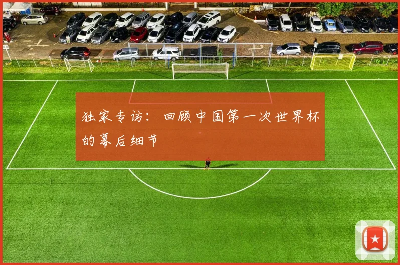 独家专访：回顾中国第一次世界杯的幕后细节