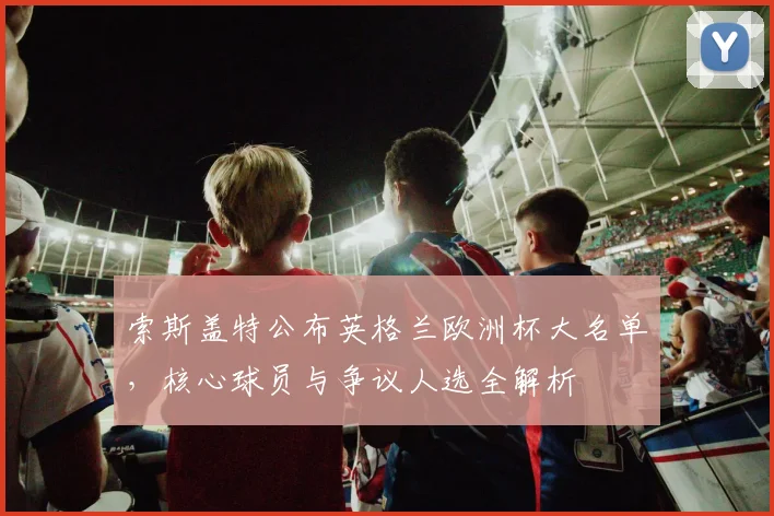 索斯盖特公布英格兰欧洲杯大名单，核心球员与争议人选全解析