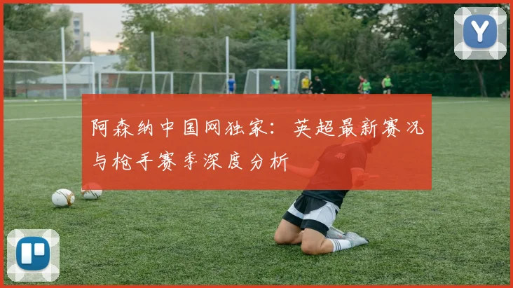 阿森纳中国网独家：英超最新赛况与枪手赛季深度分析