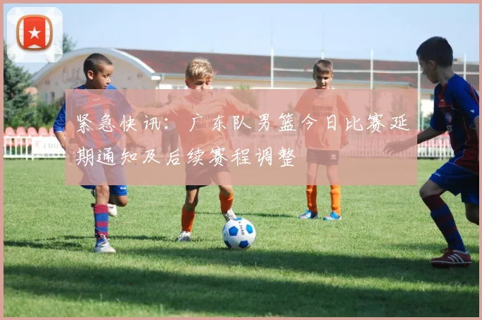 紧急快讯：广东队男篮今日比赛延期通知及后续赛程调整