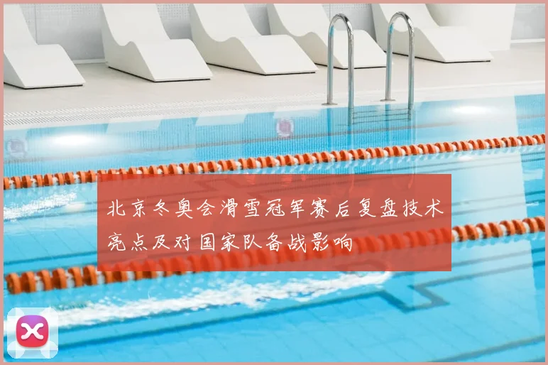 北京冬奥会滑雪冠军赛后复盘技术亮点及对国家队备战影响