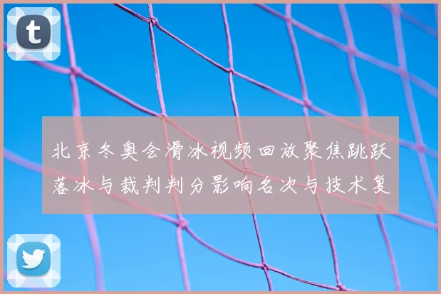 北京冬奥会滑冰视频回放聚焦跳跃落冰与裁判判分影响名次与技术复盘要点