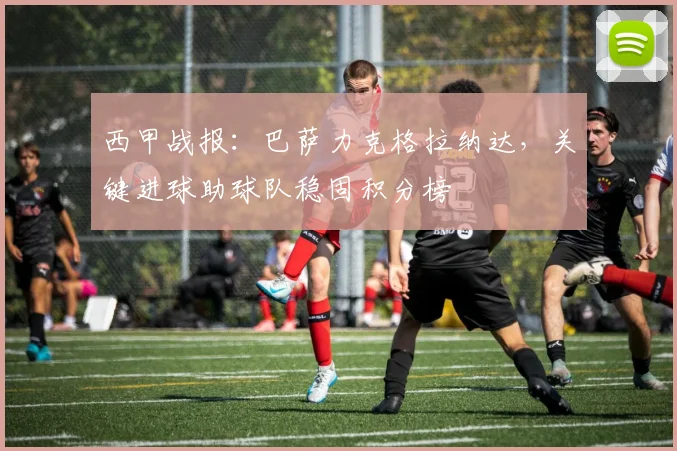 西甲战报：巴萨力克格拉纳达，关键进球助球队稳固积分榜