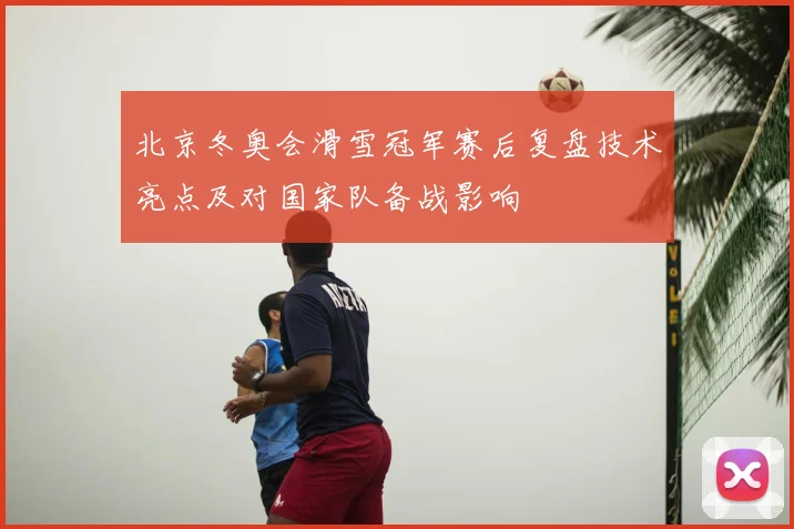 北京冬奥会滑雪冠军赛后复盘技术亮点及对国家队备战影响