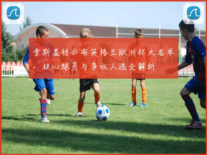 索斯盖特公布英格兰欧洲杯大名单，核心球员与争议人选全解析