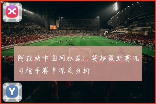 阿森纳中国网独家：英超最新赛况与枪手赛季深度分析