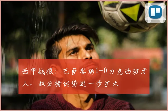 西甲战报：巴萨客场1-0力克西班牙人，积分榜优势进一步扩大